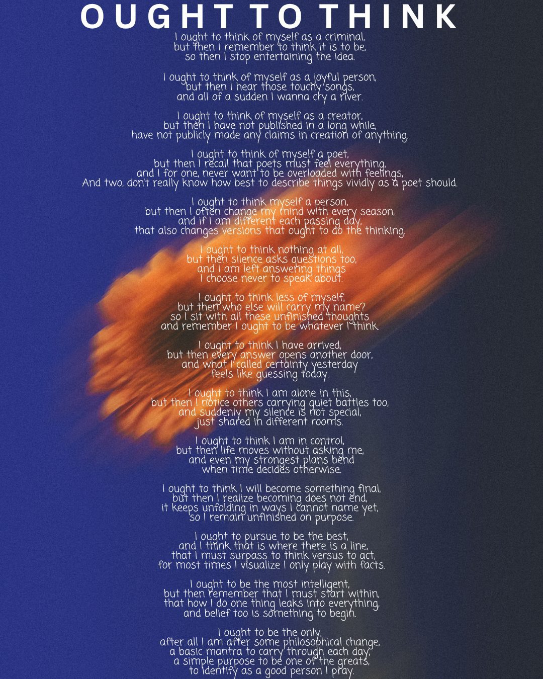 'Ought to think' is a reflective poem about identity, self perception, and the ongoing process of becoming. Through shifting thoughts and inner dialogue, this piece is how I explore uncertainty of human growth and the desire to become better while remaining unfinished and mystery